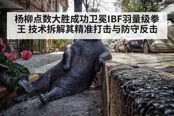 杨柳点数大胜成功卫冕IBF羽量级拳王 技术拆解其精准打击与防守反击