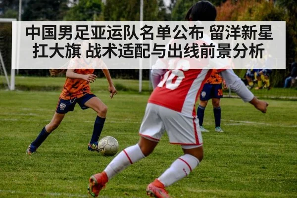 中国男足亚运队名单公布 留洋新星扛大旗 战术适配与出线前景分析